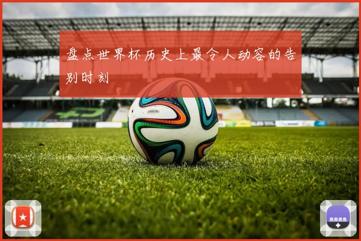 盘点世界杯历史上最令人动容的告别时刻