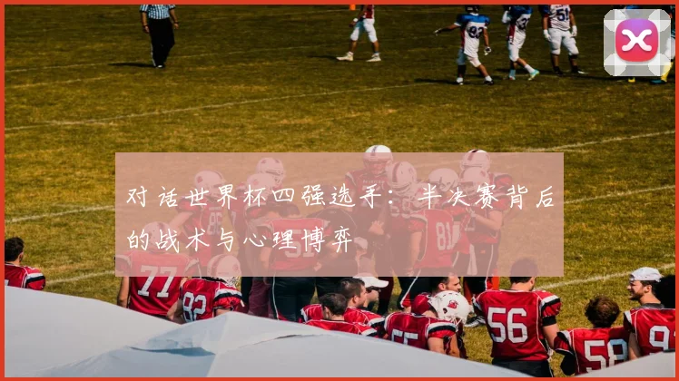对话世界杯四强选手：半决赛背后的战术与心理博弈