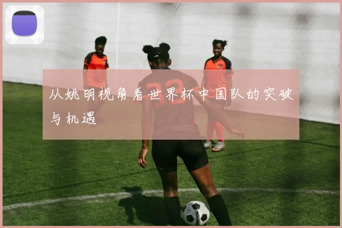 从姚明视角看世界杯中国队的突破与机遇