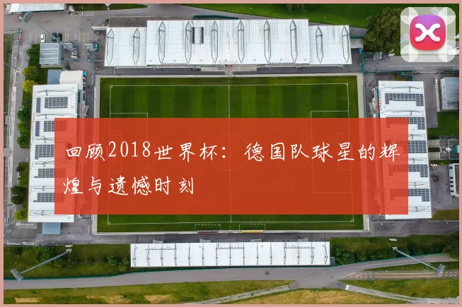 回顾2018世界杯：德国队球星的辉煌与遗憾时刻