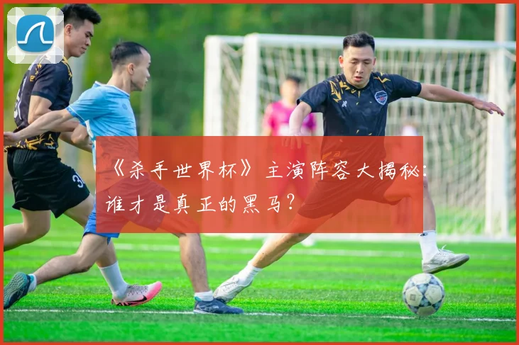 《杀手世界杯》主演阵容大揭秘：谁才是真正的黑马？